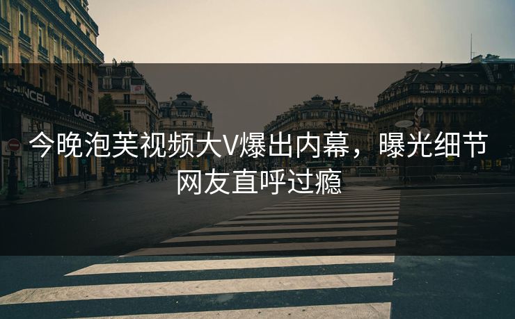 今晚泡芙视频大V爆出内幕，曝光细节网友直呼过瘾