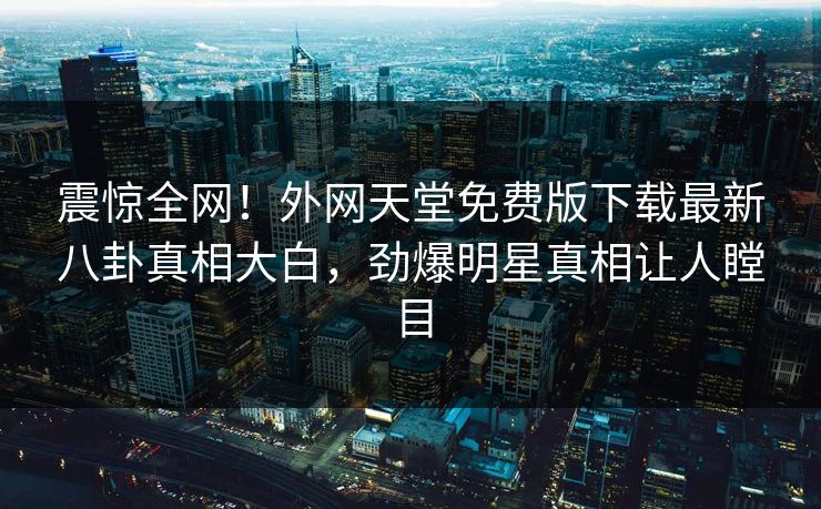 震惊全网！外网天堂免费版下载最新八卦真相大白，劲爆明星真相让人瞠目