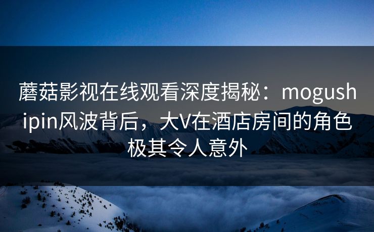 蘑菇影视在线观看深度揭秘：mogushipin风波背后，大V在酒店房间的角色极其令人意外