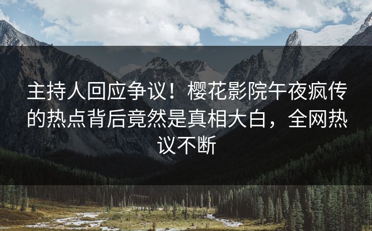 主持人回应争议！樱花影院午夜疯传的热点背后竟然是真相大白，全网热议不断