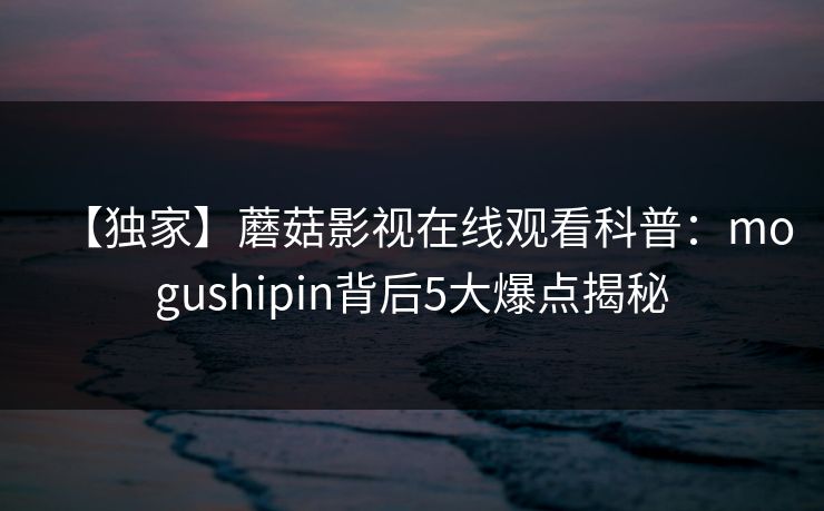 【独家】蘑菇影视在线观看科普：mogushipin背后5大爆点揭秘