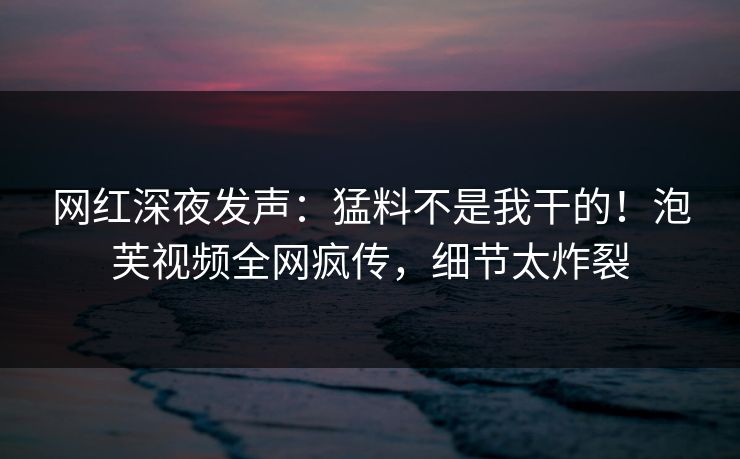 网红深夜发声：猛料不是我干的！泡芙视频全网疯传，细节太炸裂