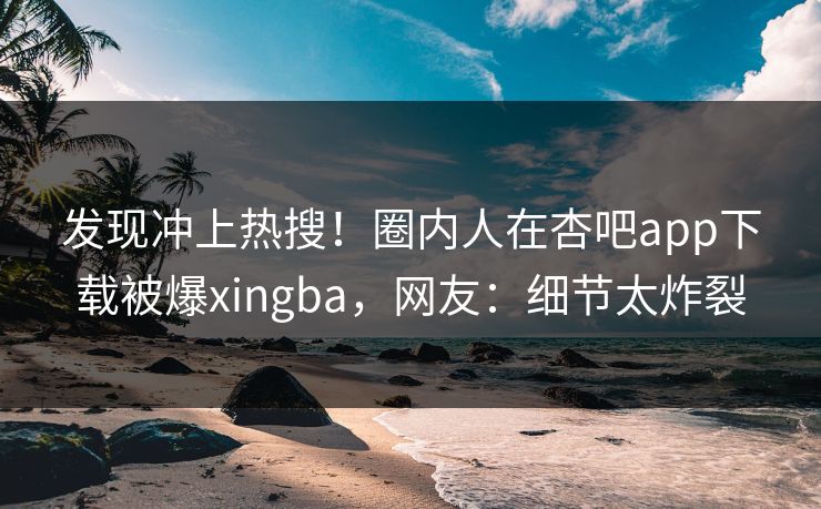 发现冲上热搜！圈内人在杏吧app下载被爆xingba，网友：细节太炸裂