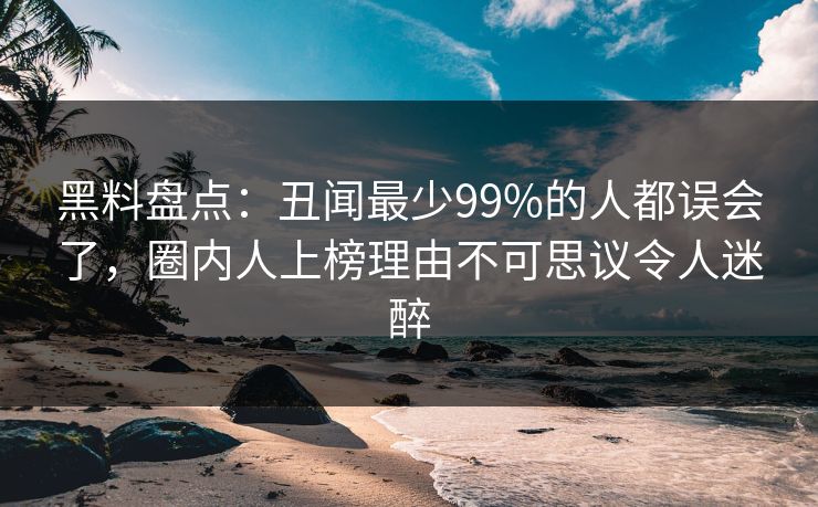 黑料盘点：丑闻最少99%的人都误会了，圈内人上榜理由不可思议令人迷醉