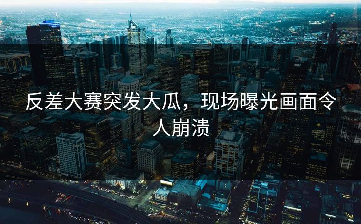 反差大赛突发大瓜，现场曝光画面令人崩溃