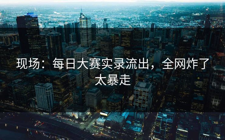 现场：每日大赛实录流出，全网炸了太暴走