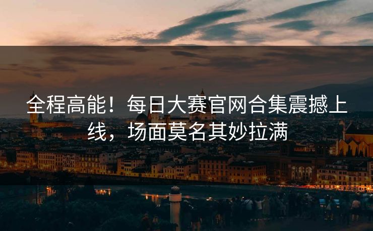 全程高能！每日大赛官网合集震撼上线，场面莫名其妙拉满
