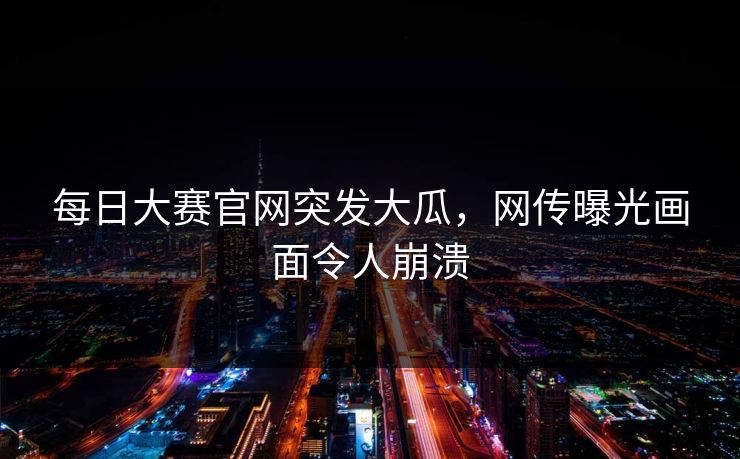 每日大赛官网突发大瓜，网传曝光画面令人崩溃