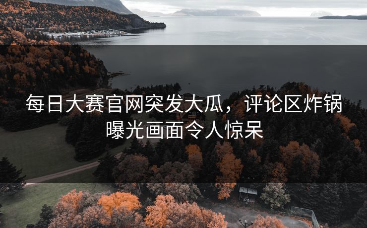 每日大赛官网突发大瓜，评论区炸锅曝光画面令人惊呆