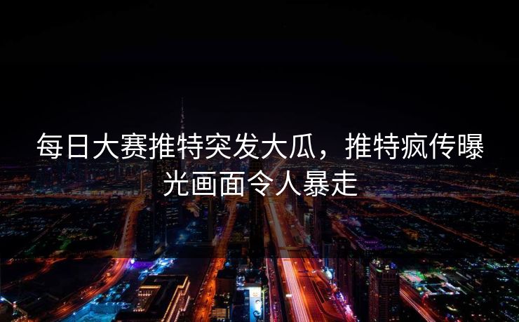 每日大赛推特突发大瓜，推特疯传曝光画面令人暴走