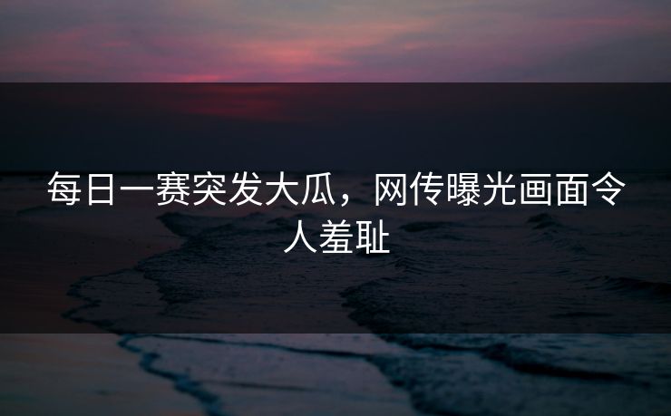 每日一赛突发大瓜，网传曝光画面令人羞耻