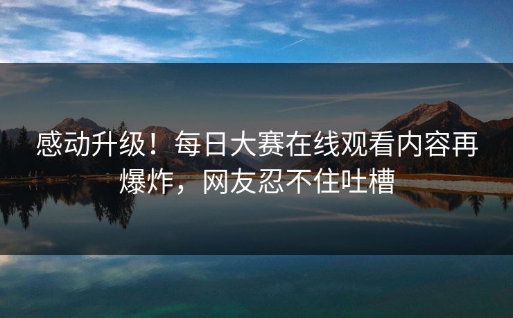 感动升级！每日大赛在线观看内容再爆炸，网友忍不住吐槽