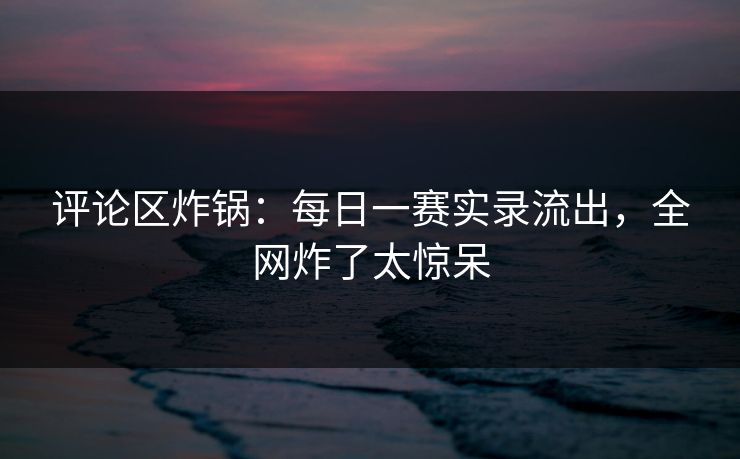 评论区炸锅：每日一赛实录流出，全网炸了太惊呆