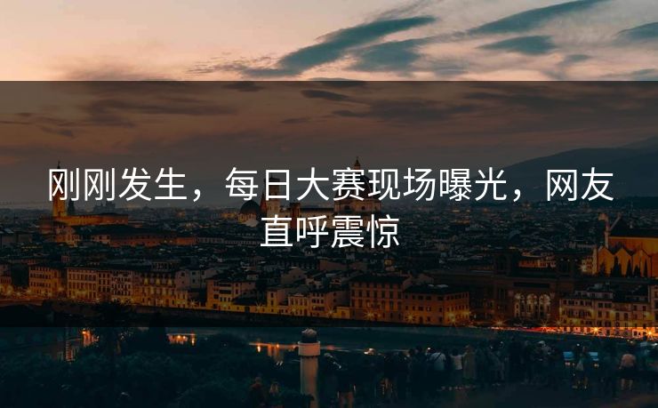 刚刚发生，每日大赛现场曝光，网友直呼震惊