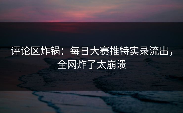 评论区炸锅：每日大赛推特实录流出，全网炸了太崩溃