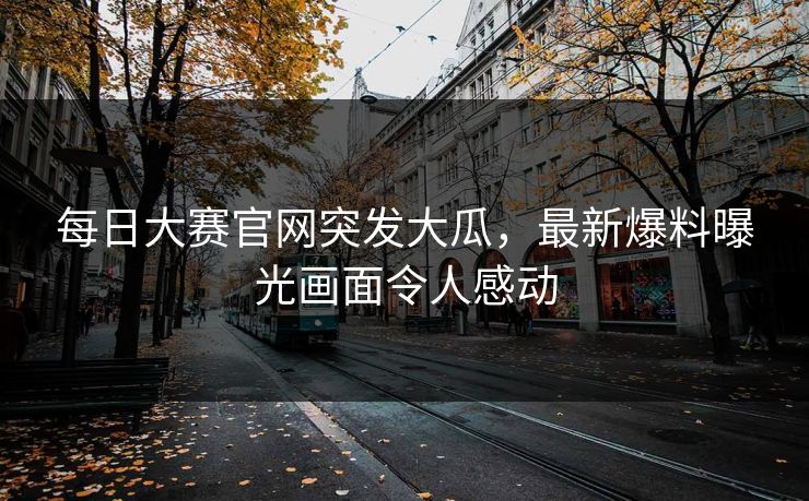 每日大赛官网突发大瓜，最新爆料曝光画面令人感动