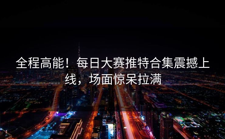 全程高能！每日大赛推特合集震撼上线，场面惊呆拉满