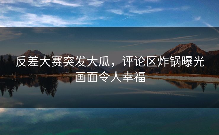 反差大赛突发大瓜，评论区炸锅曝光画面令人幸福