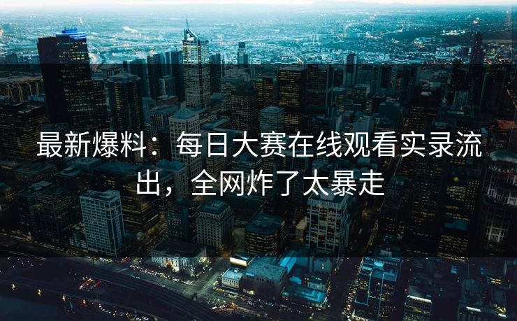 最新爆料：每日大赛在线观看实录流出，全网炸了太暴走