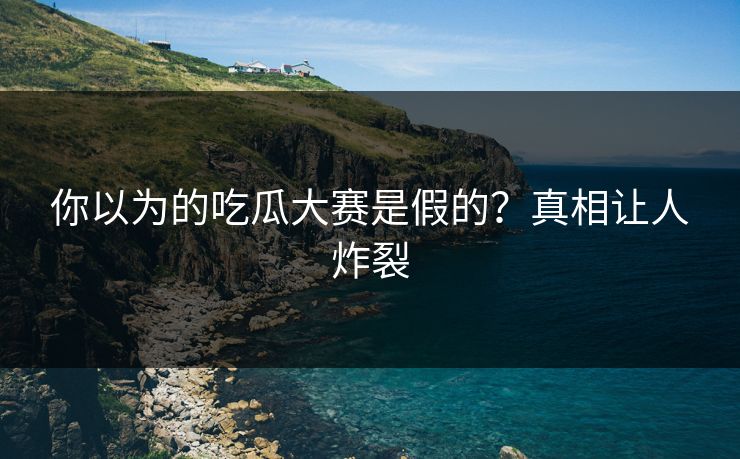 你以为的吃瓜大赛是假的？真相让人炸裂