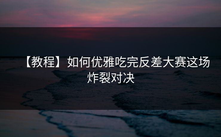 【教程】如何优雅吃完反差大赛这场炸裂对决