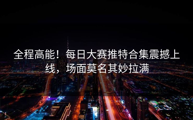 全程高能！每日大赛推特合集震撼上线，场面莫名其妙拉满