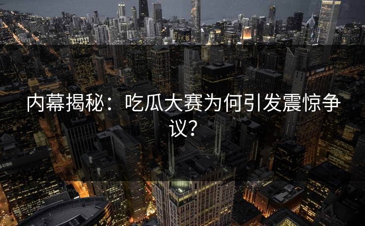 内幕揭秘：吃瓜大赛为何引发震惊争议？