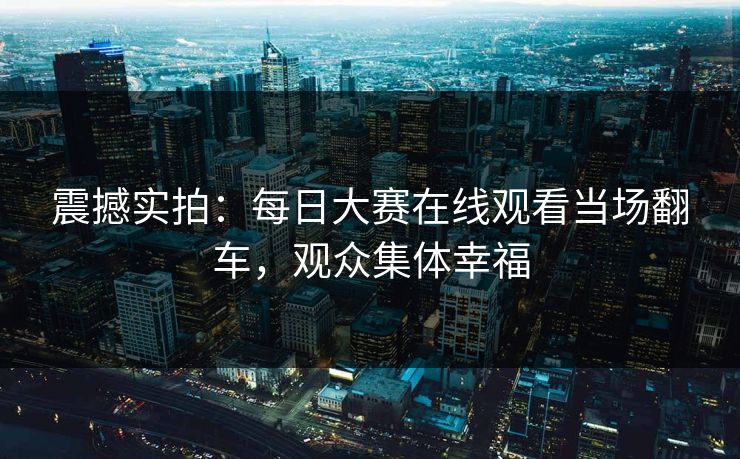震撼实拍：每日大赛在线观看当场翻车，观众集体幸福