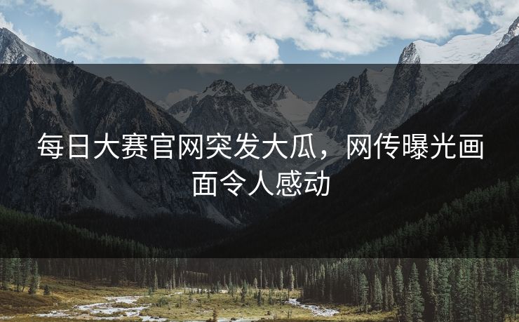 每日大赛官网突发大瓜，网传曝光画面令人感动
