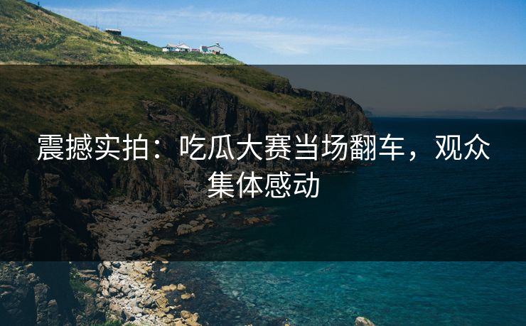 震撼实拍：吃瓜大赛当场翻车，观众集体感动