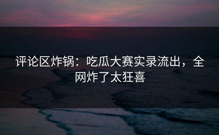 评论区炸锅：吃瓜大赛实录流出，全网炸了太狂喜