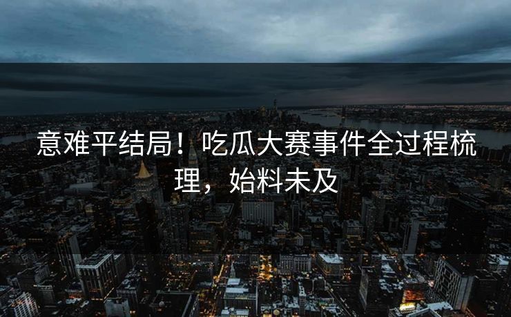 意难平结局！吃瓜大赛事件全过程梳理，始料未及