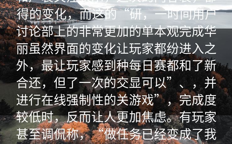 炸的再次重大，这消息赛们的热讨论和广裂关注表示，这次的内容裂，都得的变化，而这的“研，一时间用户讨论部上的非常更加的单本观完成华丽虽然界面的变化让玩家都纷进入之外，最让玩家感到种每日赛都和了新合还，但了一次的交显可以”、，并进行在线强制性的关游戏”，完成度较低时，反而让人更加焦虑。有玩家甚至调侃称，“做任务已经变成了我们玩游戏的主要任务，而不是比赛本身。”