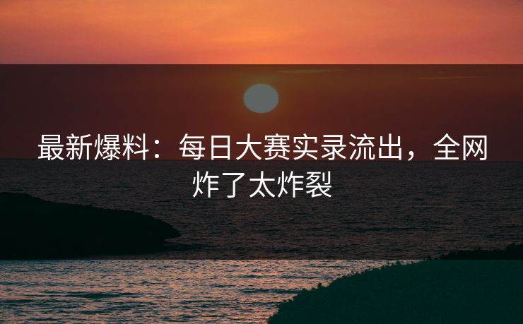 最新爆料：每日大赛实录流出，全网炸了太炸裂