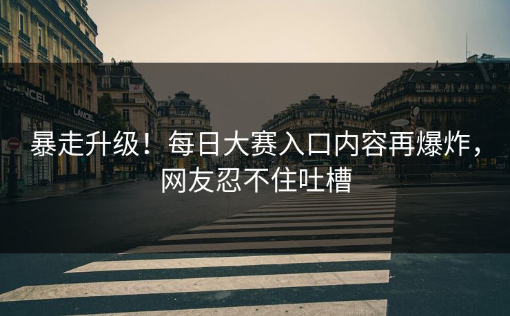 暴走升级！每日大赛入口内容再爆炸，网友忍不住吐槽