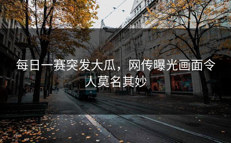 每日一赛突发大瓜，网传曝光画面令人莫名其妙