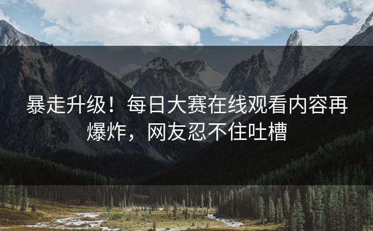 暴走升级！每日大赛在线观看内容再爆炸，网友忍不住吐槽