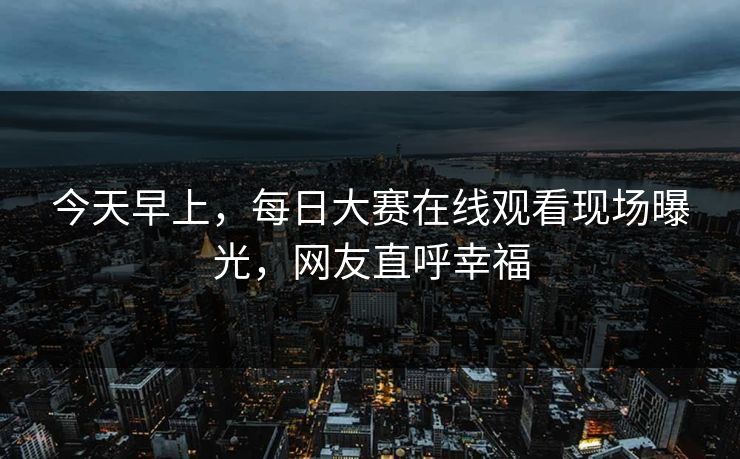 今天早上，每日大赛在线观看现场曝光，网友直呼幸福