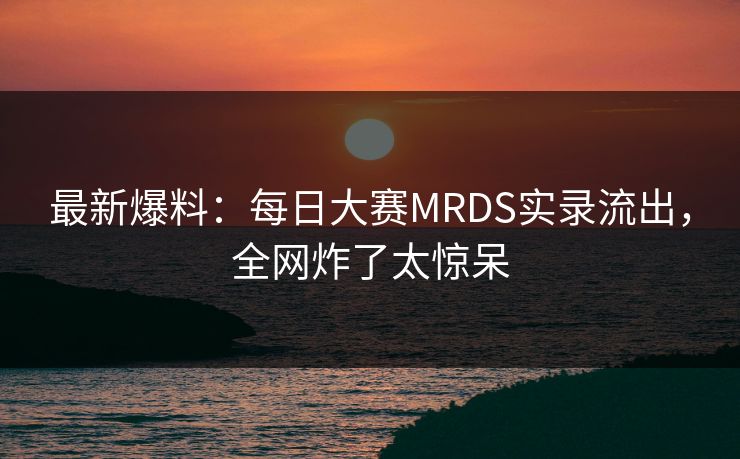 最新爆料：每日大赛MRDS实录流出，全网炸了太惊呆