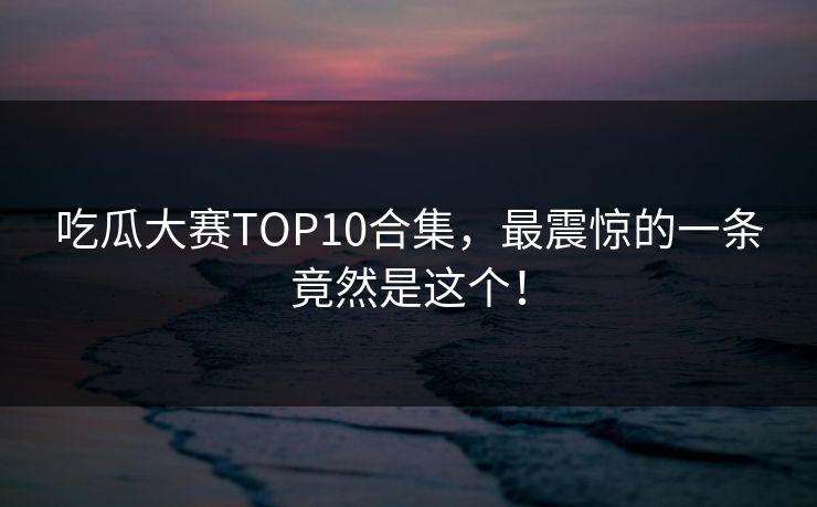 吃瓜大赛TOP10合集，最震惊的一条竟然是这个！