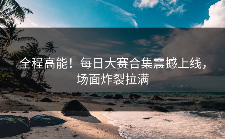 全程高能！每日大赛合集震撼上线，场面炸裂拉满