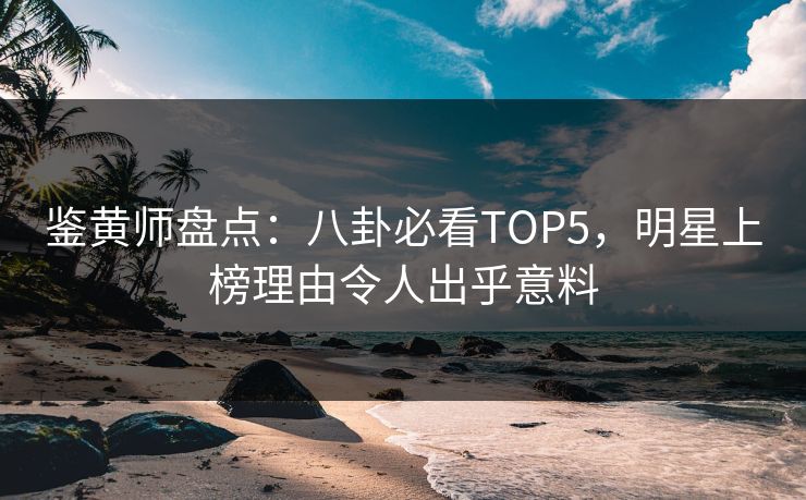 鉴黄师盘点：八卦必看TOP5，明星上榜理由令人出乎意料