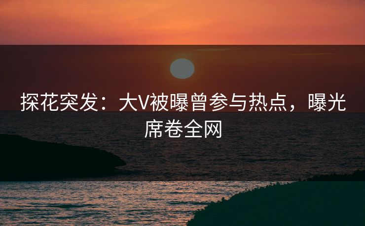 探花突发：大V被曝曾参与热点，曝光席卷全网