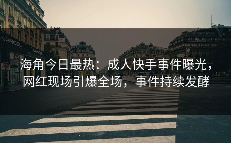 海角今日最热：成人快手事件曝光，网红现场引爆全场，事件持续发酵