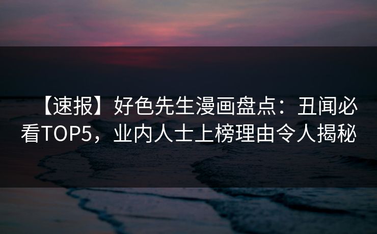 【速报】好色先生漫画盘点：丑闻必看TOP5，业内人士上榜理由令人揭秘