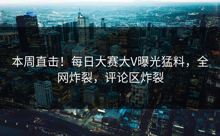 本周直击！每日大赛大V曝光猛料，全网炸裂，评论区炸裂