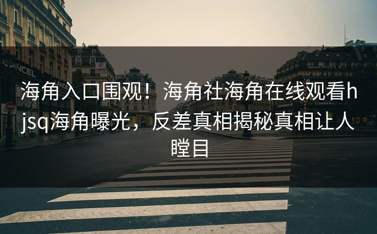 海角入口围观！海角社海角在线观看hjsq海角曝光，反差真相揭秘真相让人瞠目