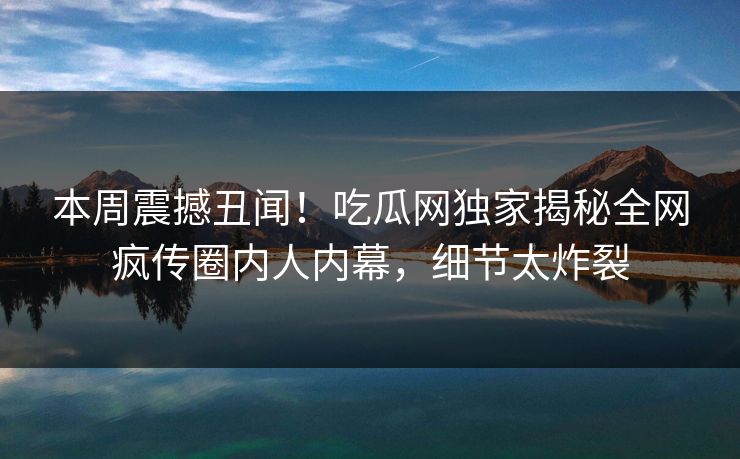 本周震撼丑闻！吃瓜网独家揭秘全网疯传圈内人内幕，细节太炸裂