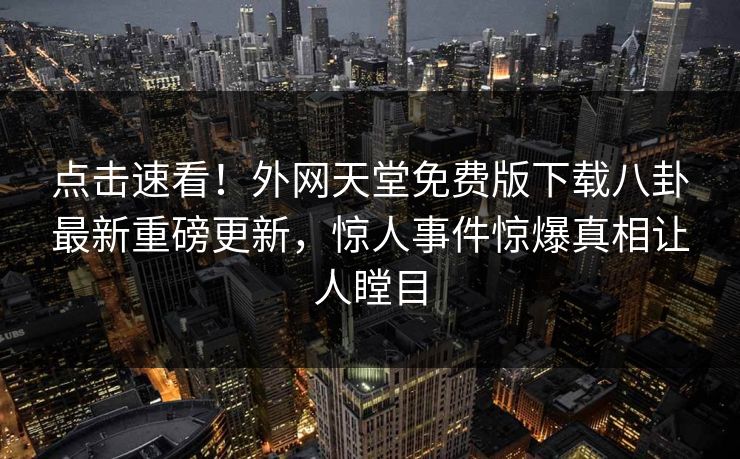 点击速看！外网天堂免费版下载八卦最新重磅更新，惊人事件惊爆真相让人瞠目