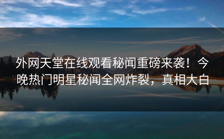 外网天堂在线观看秘闻重磅来袭！今晚热门明星秘闻全网炸裂，真相大白